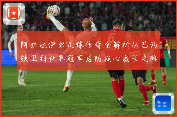 阿尔达伊尔足球传奇全解析从巴西铁卫到世界冠军后防核心成长之路