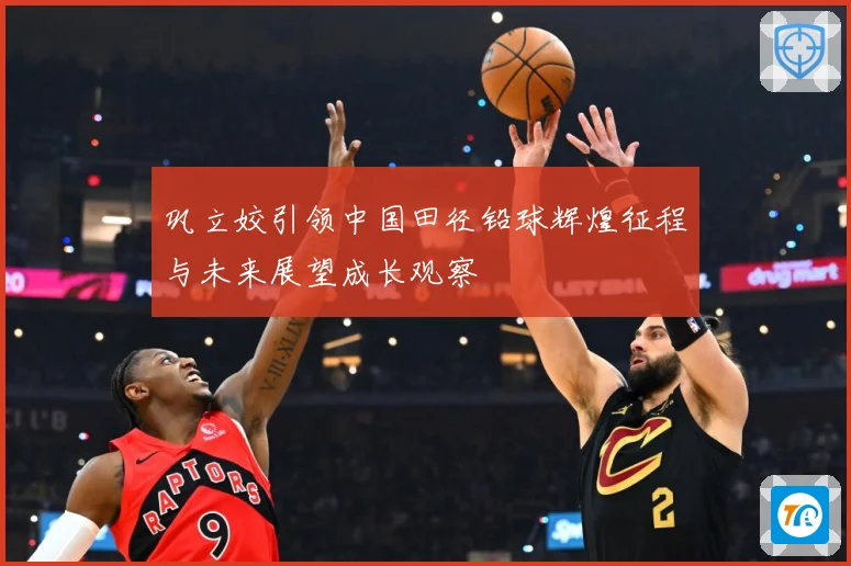 巩立姣引领中国田径铅球辉煌征程与未来展望成长观察