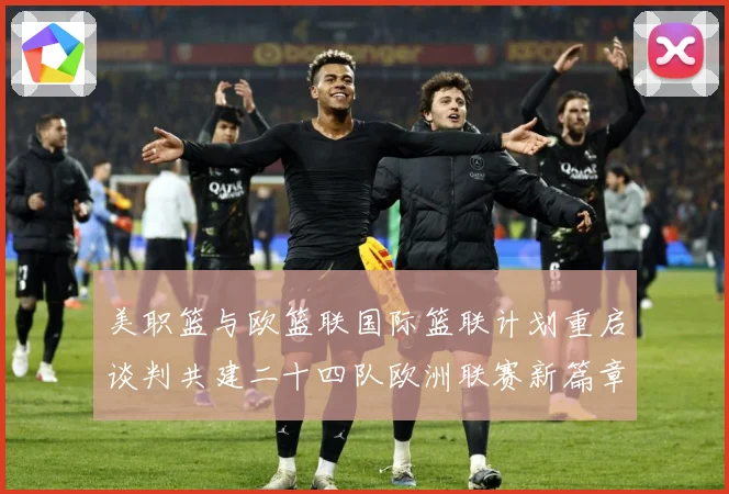 美职篮与欧篮联国际篮联计划重启谈判共建二十四队欧洲联赛新篇章赛场复盘