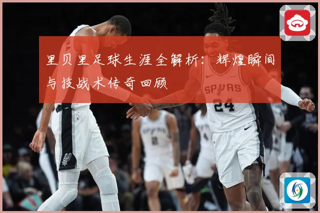 里贝里足球生涯全解析：辉煌瞬间与技战术传奇回顾