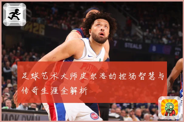 足球艺术大师皮尔洛的控场智慧与传奇生涯全解析