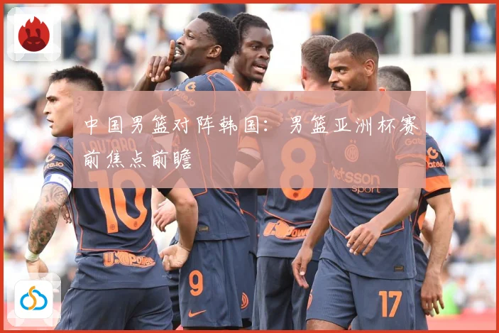 中国男篮对阵韩国:男篮亚洲杯赛前焦点前瞻