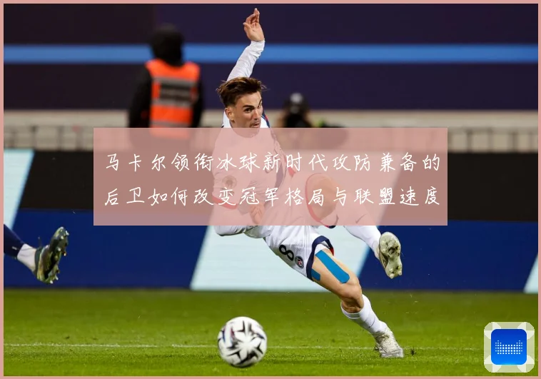 马卡尔领衔冰球新时代攻防兼备的后卫如何改变冠军格局与联盟速度革命