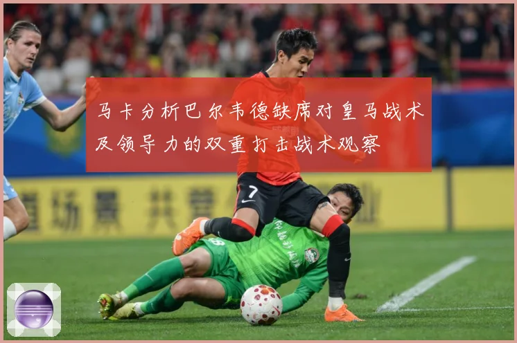 马卡分析巴尔韦德缺席对皇马战术及领导力的双重打击战术观察