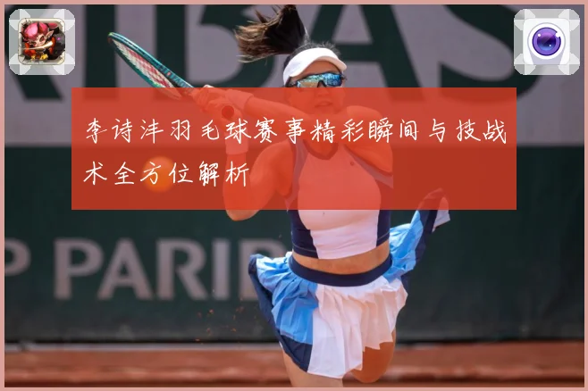 李诗沣羽毛球赛事精彩瞬间与技战术全方位解析