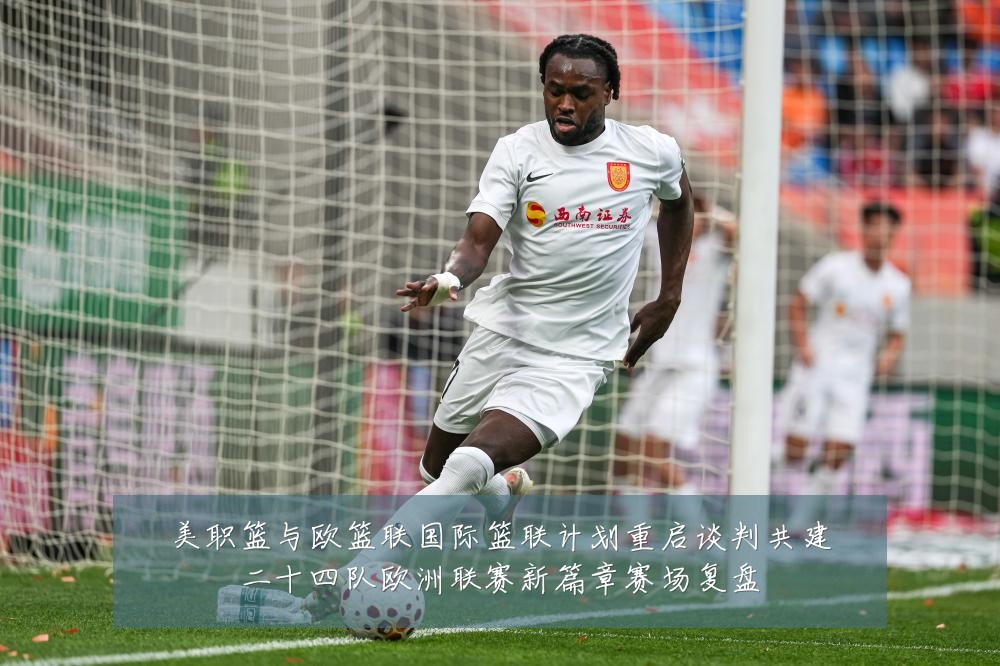 美职篮与欧篮联国际篮联计划重启谈判共建二十四队欧洲联赛新篇章赛场复盘